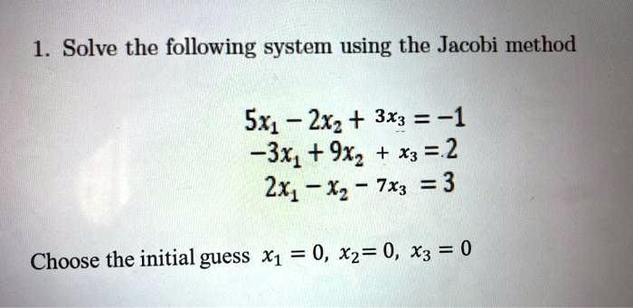 1. Solve the following system using the Jacobi method

5x1 - 2x2 + 3x3 = -1
-3x1 + 9x2 + x3 = 2
2x1 - x2 - 7x3 = 3

Choose the initial guess x1 = 0, x2 = 0, x3 = 0