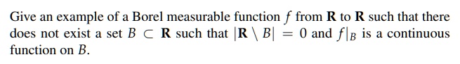 Give an example of a Borel measurable function f from R to R such that there does not exist a set B ? R such that |R  B| = 0 and f|B is a continuous function on B.