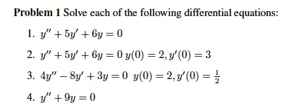 Problem 1 Solve each of the following differential equations:
1. y” + 5y' + 6y = 0
2. y” + 5y' + 6y = 0 y(0) = 2, y'(0) = 3
3. 4y” - 8y' + 3y = 0 y(0) = 2, y'(0) = 1/2
4. y” + 9y = 0