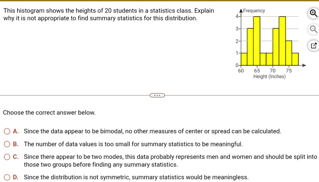 This histogram shows the heights of 20 students in a statistics class. Explain
why it is not appropriate to find summary statistics for this distribution.
? Frequency
4-
3-
2-
1-
0+
60
65
70
75
Height (Inches)
Choose the correct answer below.
A. Since the data appear to be bimodal, no other measures of center or spread can be calculated.
B. The number of data values is too small for summary statistics to be meaningful.
C. Since there appear to be two modes, this data probably represents men and women and should be split into
those two groups before finding any summary statistics.
D. Since the distribution is not symmetric, summary statistics would be meaningless.