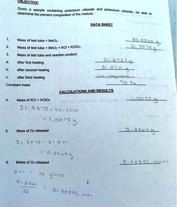 OBJECTIVE:
Given a sample containing potassium chlorate and potassium chloride, be able to determine the percent composition of the mixture.

DATA SHEET

1. Mass of test tube + MnO2. 30.5500 g
2. Mass of test tube + MnO2 + KCl + KClO3. 31.5575 g
3. Mass of test tube and reaction product
a. after first heating 31.2737 g
b. after second heating 31.2711 g
c. after third heating not required
Constant mass 70%

CALCULATIONS AND RESULTS

4. Mass of KCl + KClO3 1.0075 g
31.5575 - 30.5500
= 1.0075 g
5. Mass of O2 released 0.2864 g
31.5575 - 31.2711
= 0.2864 g
6. Moles of O2 released 0.00895 moles
2 x 16 = 32 g/mol
0.2864 / 32 = 0.00895 mol