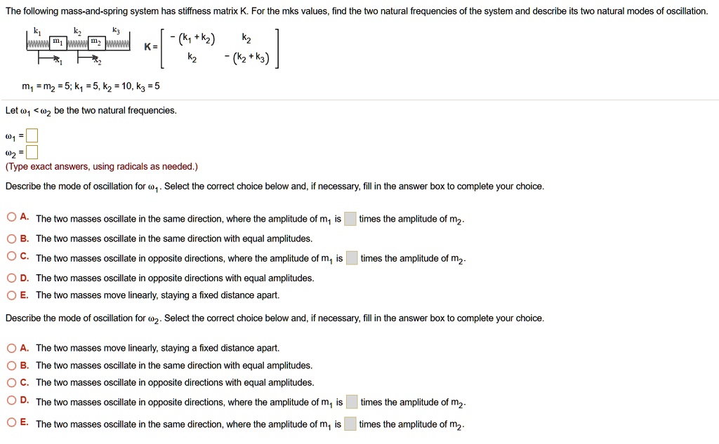 The following mass-and-spring system has stiffness matrix K. For the mks values, find the two natural frequencies of the system and describe its two natural modes of oscillation.
k1 k2 k3
m1 m2 K = [ -(k1 + k2) k2; k2 -(k2 + k3) ]
x1 x2
m1 = m2 = 5; k1 = 5, k2 = 10, k3 = 5
Let ?1 < ?2 be the two natural frequencies.
?1 =
?2 =
(Type exact answers, using radicals as needed.)
Describe the mode of oscillation for ?1. Select the correct choice below and, if necessary, fill in the answer box to complete your choice.
A. The two masses oscillate in the same direction, where the amplitude of m1 is times the amplitude of m2.
B. The two masses oscillate in the same direction with equal amplitudes.
C. The two masses oscillate in opposite directions, where the amplitude of m1 is times the amplitude of m2.
D. The two masses oscillate in opposite directions with equal amplitudes.
E. The two masses move linearly, staying a fixed distance apart.
Describe the mode of oscillation for ?2. Select the correct choice below and, if necessary, fill in the answer box to complete your choice.
A. The two masses move linearly, staying a fixed distance apart.
B. The two masses oscillate in the same direction with equal amplitudes.
C. The two masses oscillate in opposite directions with equal amplitudes.
D. The two masses oscillate in opposite directions, where the amplitude of m1 is times the amplitude of m2.
E. The two masses oscillate in the same direction, where the amplitude of m1 is times the amplitude of m2.