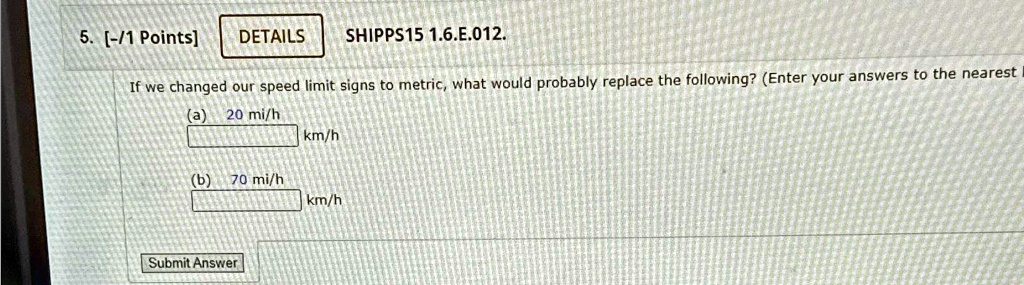 5. [-/1 Points] DETAILS
SHIPPS15 1.6.?.012.
If we changed our speed limit signs to metric, what would probably replace the following? (Enter your answers to the nearest
(a) 20 mi/h
km/h
(b) 70 mi/h
km/h
Submit Answer