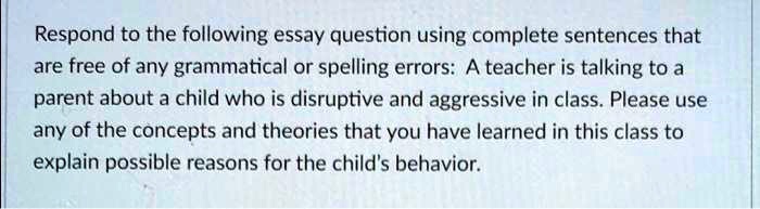 Respond to the following essay question using complete sentences that
are free of any grammatical or spelling errors: A teacher is talking to a
parent about a child who is disruptive and aggressive in class. Please use
any of the concepts and theories that you have learned in this class to
explain possible reasons for the child's behavior.