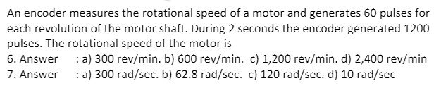 An encoder measures the rotational speed of a motor and generates 60 pulses for each revolution of the motor shaft. During 2 seconds the encoder generated 1200 pulses. The rotational speed of the motor is
6. Answer : a) 300 rev/min. b) 600 rev/min. c) 1,200 rev/min. d) 2,400 rev/min
7. Answer : a) 300 rad/sec. b) 62.8 rad/sec. c) 120 rad/sec. d) 10 rad/sec