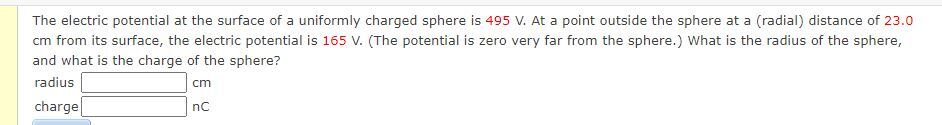 The electric potential at the surface of a uniformly charged sphere is 495 V. At a point outside the sphere at a (radial) distance of 23.0 cm from its surface, the electric potential is 165 V. (The potential is zero very far from the sphere.) What is the radius of the sphere, and what is the charge of the sphere? radius cm charge nC