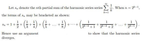 Let sn denote the n th partial sum of the harmonic series series ∑k=1^∞(1)/(k). When n=2^k-1, the terms of sn may be bracketed as shown:
sn=1+(1)/(2)+((1)/(3)+(1)/(4))+((1)/(5)+…+(1)/(8))+⋯+((1)/(2^k-2+1)+(1)/(2^k-2+2)+…+(1)/(2^k-1))
Hence use an argument to show that the harmonic series diverges.