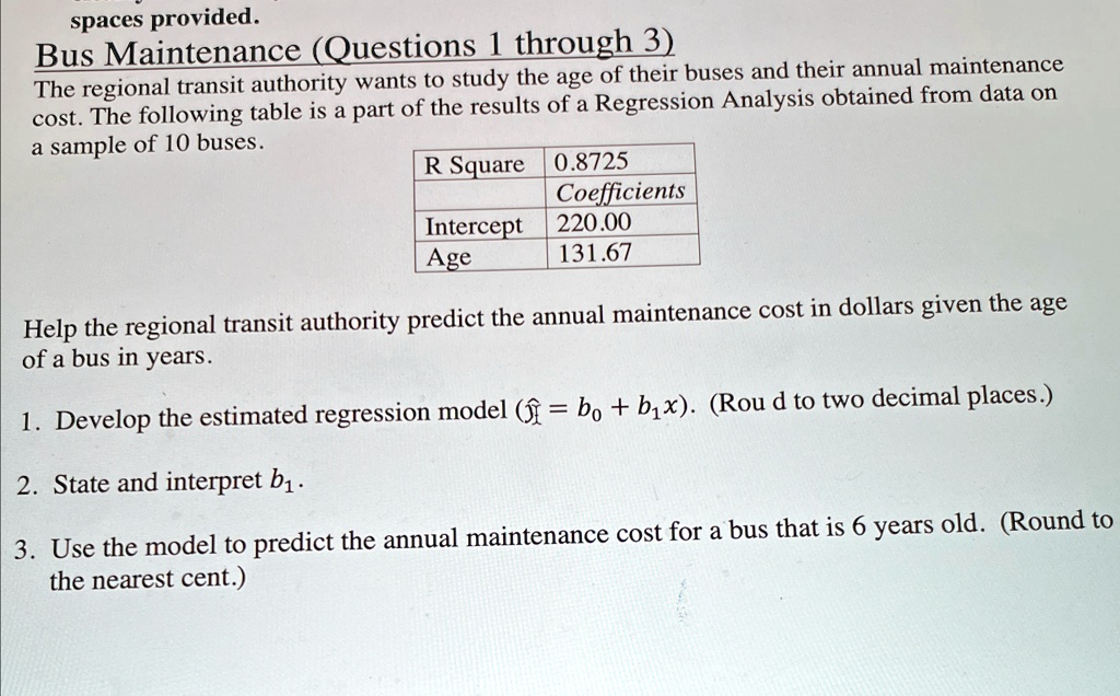 spaces provided.
Bus Maintenance (Questions 1 through 3)
The regional transit authority wants to study the age of their buses and their annual maintenance
cost. The following table is a part of the results of a Regression Analysis obtained from data on
a sample of 10 buses.
R Square 0.8725
Coefficients
Intercept 220.00
Age 131.67
Help the regional transit authority predict the annual maintenance cost in dollars given the age
of a bus in years.
1. Develop the estimated regression model (ŷ = b0 + b1x). (Roud to two decimal places.)
2. State and interpret b1.
3. Use the model to predict the annual maintenance cost for a bus that is 6 years old. (Round to
the nearest cent.)