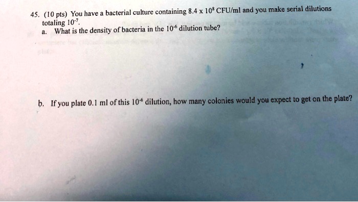 45. (10 pts) You have a bacterial culture containing 8.4 x 10^8 CFU/ml and you make serial dilutions totaling 10^-7.
a. What is the density of bacteria in the 10^-6 dilution tube?
b. If you plate 0.1 ml of this 10^-6 dilution, how many colonies would you expect to get on the plate?