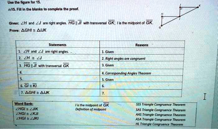 Use the figure for 15.
(5)15. Fill in the blanks to complete the proof.
Given: ?H and ?J are right angles. ?HG || ?JI with transversal ?GK; I is the midpoint of ?GK.
Prove: ?GHI ? ?IJK
Statements
1. ?H and ?J are right angles.
2. ?H ? ?J
3. ?HG || ?JI with transversal ?GK
4.
5.
6. ?GI ? ?KI
7. ?GHI ? ?IJK
Reasons
1. Given
2. Right angles are congruent
3. Given
4. Corresponding Angles Theorem
5. Given
6.
7.
Word Bank:
?HGI ? ?JIK
?HGI ? ?KJI
?HGI ? ?JKI
I is the midpoint of ?GK
Definition of midpoint
SSS Triangle Congruence Theorem
SAS Triangle Congruence Theorem
AAS Triangle Congruence Theorem
ASA Triangle Congruence Theorem
HL Triangle Congruence Theorem