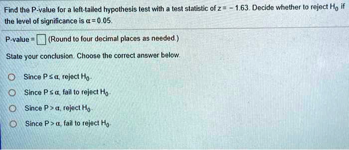 Find the P-value for a left-tailed hypothesis test with a test statistic of z = -1.63. Decide whether to reject H0 if the level of significance is ? = 0.05.
P-value = (Round to four decimal places as needed.)
State your conclusion. Choose the correct answer below.
Since P ? ?, reject H0.
Since P ? ?, fail to reject H0.
Since P > ?, reject H0.
Since P > ?, fail to reject H0.