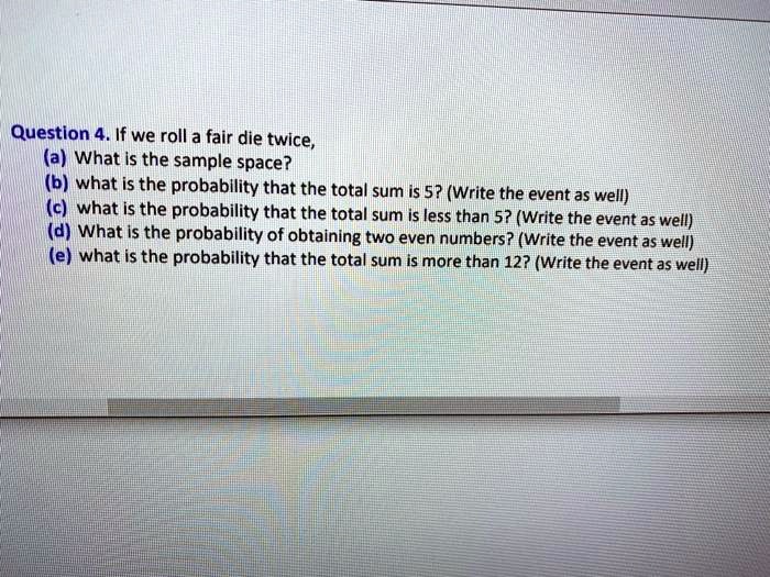 If we roll a fair die twice,
(a) What is the sample space?
(b) what is the probability that the total sum is 5? (Write the event as well)
(c) what is the probability that the total sum is less than 5? (Write the event as well)
(d) What is the probability of obtaining two even numbers? (Write the event as well)
(e) what is the probability that the total sum is more than 12? (Write the event as well)
