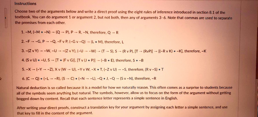 Instructions
Choose two of the arguments below and write a direct proof using the eight rules of inference introduced in section 8.1 of the textbook. You can do argument 1 or argument 2, but not both, then any of arguments 3-6. Note that commas are used to separate the premises from each other.
1.  M, ( M •  N) ? (Q ? P), P ? R,  N, therefore, Q ? R
2.  F ?  G, P ?  Q,  F v P, ( G v  Q) ? (L • M), therefore, L
3.  (Z v Y) ?  W,  U ?  (Z v Y), ( U ?  W) ? (T ? S), S ? (R v P), [T ? (RvP)] ? [( R v K) •  K], therefore,  K
4. (S v U) •  U, S ? [T • (F v G)], [T v (J • P)] ? ( B • E), therefore, S •  B
5.  X ? ( Y ?  Z), X v (W ? U),  Y v W,  X • T, ( Z v U) ?  S, therefore, (R v  S) • T
6. (C ? Q) • ( L ?  R), (S ? C) • ( N ?  L),  Q • J,  Q ? (S v  N), therefore,  R
Natural deduction is so called because it is a model for how we naturally reason. This often comes as a surprise to students because all of the symbols seem anything but natural. The symbols, however, allow us to focus on the form of the argument without getting bogged down by content. Recall that each sentence letter represents a simple sentence in English.
After writing your direct proofs, construct a translation key for your argument by assigning each letter a simple sentence, and use that key to fill in the content of the argument.