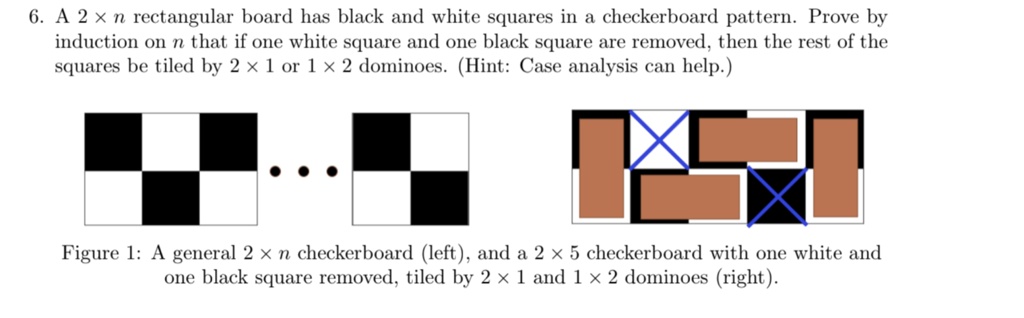 6. A 2 × n rectangular board has black and white squares in a checkerboard pattern. Prove by induction on n that if one white square and one black square are removed, then the rest of the squares be tiled by 2 × 1 or 1 × 2 dominoes. (Hint: Case analysis can help.)
Figure 1: A general 2 × n checkerboard (left), and a 2 × 5 checkerboard with one white and one black square removed, tiled by 2 × 1 and 1 × 2 dominoes (right).