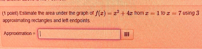 (1 point) Estimate the area under the graph of f(x) = x^2 + 4x from x = 1 to x = 7 using 3 approximating rectangles and left endpoints. 
Approximation =