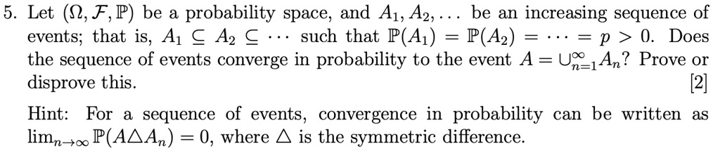 5. Let (Ω, ℱ, ℙ) be a probability space, and A1, A2, … be an increasing sequence of events; that is, A1 ⊆ A2 ⊆… such that ℙ(A1) = ℙ(A2) = … = p > 0. Does the sequence of events converge in probability to the event A = ⋃n=1^∞ An? Prove or disprove this. [2]
Hint: For a sequence of events, convergence in probability can be written as limn →∞ℙ(A  An) = 0, where  is the symmetric difference.