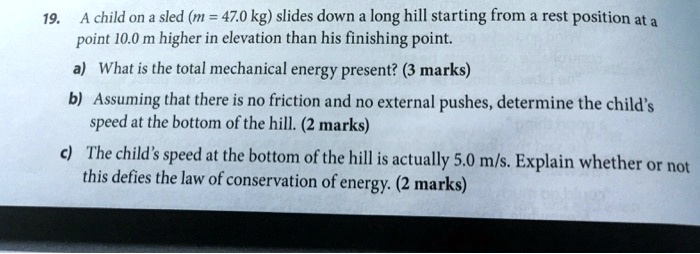 19. A child on a sled ((m = 47.0	ext kg)) slides down a long hill starting from a rest position at a
point 10.0 m higher in elevation than his finishing point.
a) What is the total mechanical energy present? (3 marks)
b) Assuming that there is no friction and no external pushes, determine the child's
speed at the bottom of the hill. (2 marks)
c) The child's speed at the bottom of the hill is actually 5.0 m/s. Explain whether or not
this defies the law of conservation of energy. (2 marks)