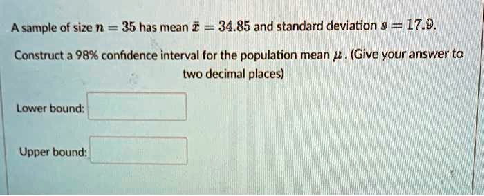 A sample of size n = 35 has mean x? = 34.85 and standard deviation s = 17.9.
Construct a 98% confidence interval for the population mean ?. (Give your answer to two decimal places)
Lower bound:
Upper bound: