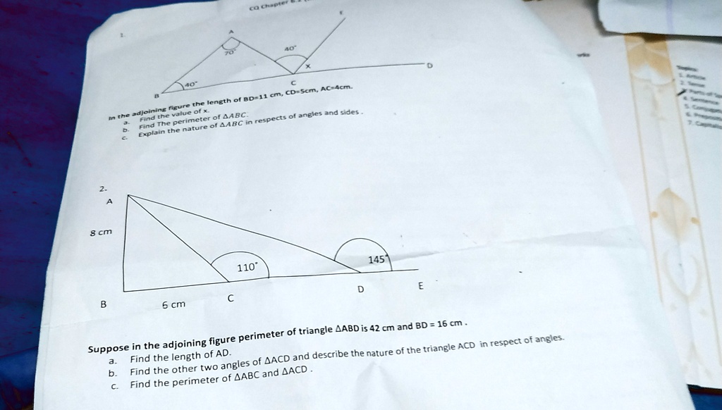 2.
A
8 cm
40
CQ Chapter
40
C
the adjoining figure the length of BD=11 cm, CD=5cm, AC=4cm.
a. Find the value of x
b. Find The perimeter of ABC.
c. Explain the nature of ABC in respects of angles and sides.
B
6 cm
C
110°
145
D
E
D
Suppose in the adjoining figure perimeter of triangle ABD is 42 cm and BD = 16 cm.
a. Find the length of AD.
b. Find the other two angles of ACD and describe the nature of the triangle ACD in respect of angles.
c. Find the perimeter of ABC and ACD.