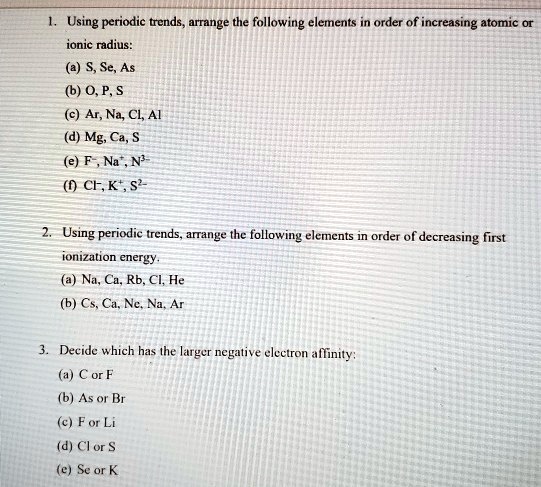 1. Using periodic trends, arrange the following elements in order of increasing atomic or ionic radius:
(a) S, Se, As
(b) O, P, S
(c) Ar, Na, Cl, Al
(d) Mg, Ca, S
(e) F-, Na+, N3-
(f) Cl-, K+, S2-

2. Using periodic trends, arrange the following elements in order of decreasing first ionization energy.
(a) Na, Ca, Rb, Cl, He
(b) Cs, Ca, Ne, Na, Ar

3. Decide which has the larger negative electron affinity:
(a) C or F
(b) As or Br
(c) F or Li
(d) Cl or S
(e) Se or K
