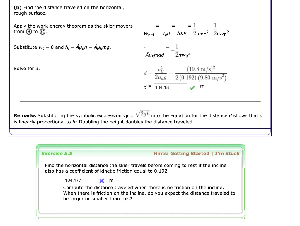 (b) Find the distance traveled on the horizontal, rough surface.

Apply the work-energy theorem as the skier movers from (B) to (C).
Wnet = -fkd = ?KE = 1/2mvc^2 - 1/2mvB^2

Substitute vC = 0 and fk = x?kn = x?kmg.
- x?kmgd = - 1/2mvB^2

Solve for d.
d = vB^2 / (2?kg) = (19.8 m/s)^2 / (2(0.192)(9.80 m/s^2))
d = 104.18 m

Remarks Substituting the symbolic expression vB = ?(2gh) into the equation for the distance d shows that d is linearly proportional to h: Doubling the height doubles the distance traveled.

Exercise 5.8
Find the horizontal distance the skier travels before coming to rest if the incline also has a coefficient of kinetic friction equal to 0.192.
Compute the distance traveled when there is no friction on the incline. When there is friction on the incline, do you expect the distance traveled to be larger or smaller than this?
