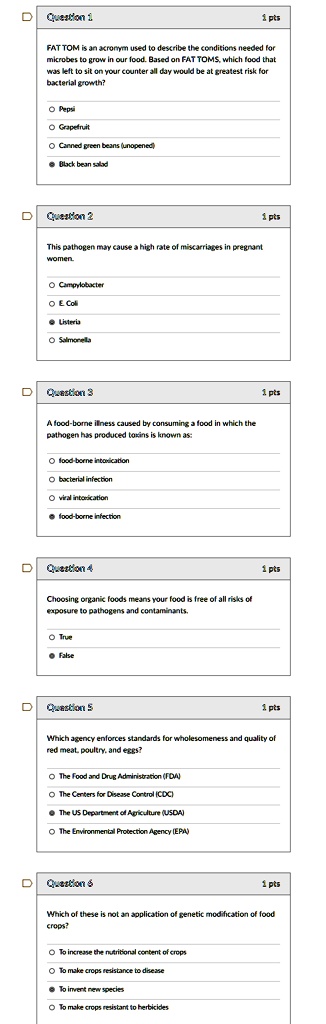 Question 1
FAT TOM is an acronym used to describe the conditions needed for microbes to grow in our food. Based on FAT TOMS, which food that was left to sit on your counter all day would be at greatest risk for bacterial growth?
Pepsi
Grapefruit
Canned green beans (unopened)
Black bean salad
Question 2
This pathogen may cause a high rate of miscarriages in pregnant women.
Campylobacter
E. Coli
Listeria
Salmonella
Question 3
A food-borne illness caused by consuming a food in which the pathogen has produced toxins is known as:
food-borne intoxication
bacterial infection
viral intoxication
food-borne infection
Question 4
Choosing organic foods means your food is free of all risks of exposure to pathogens and contaminants.
True
False
Question 5
Which agency enforces standards for wholesomeness and quality of red meat, poultry, and eggs?
The Food and Drug Administration (FDA)
The Centers for Disease Control (CDC)
The US Department of Agriculture (USDA)
The Environmental Protection Agency (EPA)
Question 6
Which of these is not an application of genetic modification of food crops?
To increase the nutritional content of crops
To make crops resistance to disease
To invent new species
To make crops resistant to herbicides
