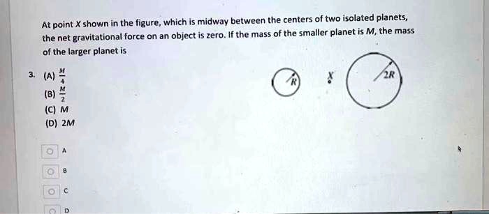 At point X shown in the figure, which is midway between the centers of two isolated planets, the net gravitational force on an object is zero. If the mass of the smaller planet is M, the mass of the larger planet is
3. (A) M/4
(B) M/2
(C) M
(D) 2M
