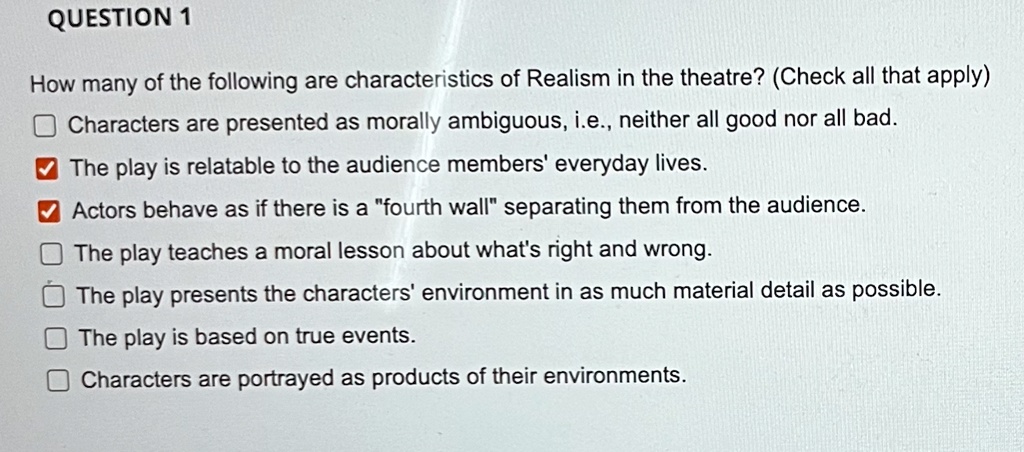 How many of the following are characteristics of Realism in the theatre? (Check all that apply)
Characters are presented as morally ambiguous, i.e., neither all good nor all bad.
The play is relatable to the audience members' everyday lives.
Actors behave as if there is a "fourth wall" separating them from the audience.
The play teaches a moral lesson about what's right and wrong.
The play presents the characters' environment in as much material detail as possible.
The play is based on true events.
Characters are portrayed as products of their environments.