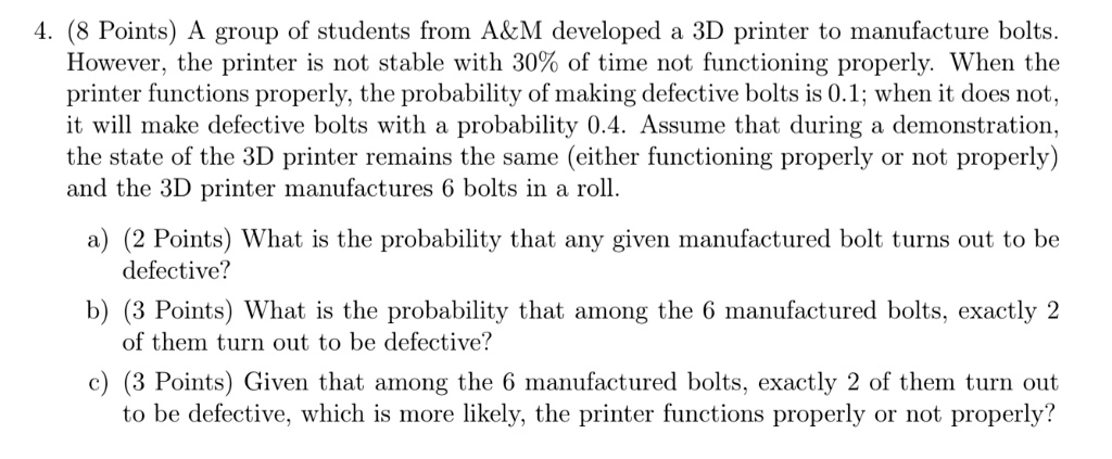 4. (8 Points) A group of students from A   M developed a 3D printer to manufacture bolts.
However, the printer is not stable with 30% of time not functioning properly. When the
printer functions properly, the probability of making defective bolts is 0.1; when it does not,
it will make defective bolts with a probability 0.4. Assume that during a demonstration,
the state of the 3D printer remains the same (either functioning properly or not properly)
and the 3D printer manufactures 6 bolts in a roll.
a) (2 Points) What is the probability that any given manufactured bolt turns out to be
defective?
b) (3 Points) What is the probability that among the 6 manufactured bolts, exactly 2
of them turn out to be defective?
c) (3 Points) Given that among the 6 manufactured bolts, exactly 2 of them turn out
to be defective, which is more likely, the printer functions properly or not properly?