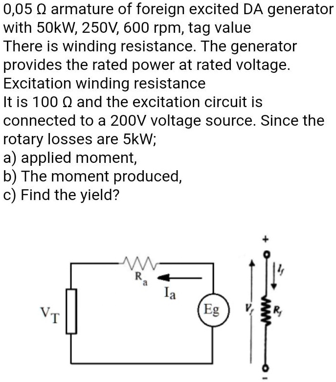 0,05 ? armature of foreign excited DA generator
with 50kW, 250V, 600 rpm, tag value
There is winding resistance. The generator
provides the rated power at rated voltage.
Excitation winding resistance
It is 100 ? and the excitation circuit is
connected to a 200V voltage source. Since the
rotary losses are 5kW;
a) applied moment,
b) The moment produced,
c) Find the yield?
