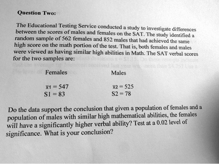 Question Two:

The Educational Testing Service conducted a study to investigate differences
between the scores of males and females on the SAT. The study identified a
random sample of 562 females and 852 males that had achieved the same
high score on the math portion of the test. That is, both females and males
were viewed as having similar high abilities in Math. The SAT verbal scores
for the two samples are:

      Females                     Males
      ?x1 = 547                   ?x2 = 525
      S1 = 83                     S2 = 78

Do the data support the conclusion that given a population of females and a
population of males with similar high mathematical abilities, the females
will have a significantly higher verbal ability? Test at a 0.02 level of
significance. What is your conclusion?
