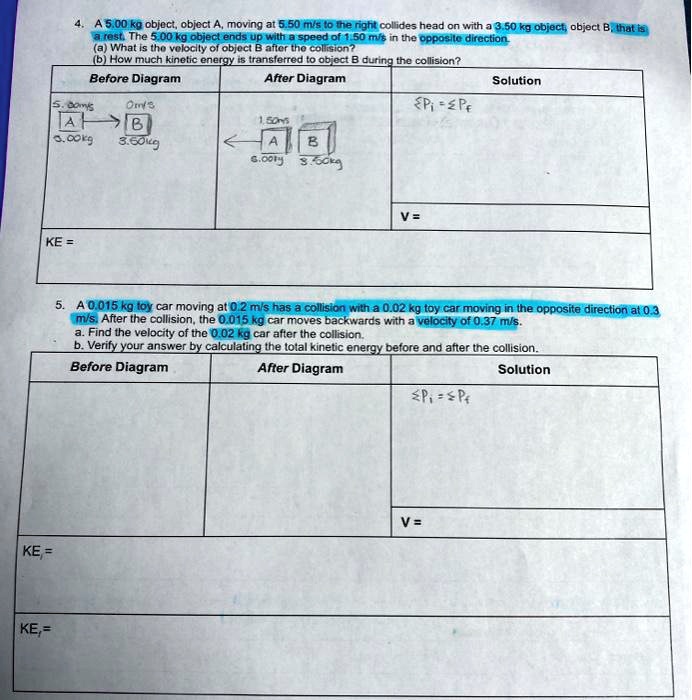 4. A 5.00 kg object, object A, moving at 5.50 m/s to the right collides head on with a 3.50 kg object, object B, that is a rest. The 5.00 kg object ends up with a speed of 1.50 m/s in the opposite direction.
(a) What is the velocity of object B after the collision?
(b) How much kinetic energy is transferred to object B during the collision?
Before Diagram
After Diagram
Solution
5.00 m/s 0 m/s
1.50 m/s
?Pi = ?Pf
A B
A B
5.00 kg 3.50 kg
5.00 kg 3.50 kg
V =
KE =
5. A 0.015 kg toy car moving at 0.2 m/s has a collision with a 0.02 kg toy car moving in the opposite direction at 0.3 m/s. After the collision, the 0.015 kg car moves backwards with a velocity of 0.37 m/s.
a. Find the velocity of the 0.02 kg car after the collision.
b. Verify your answer by calculating the total kinetic energy before and after the collision.
Before Diagram
After Diagram
Solution
?Pi = ?Pf
V =
KEi =
KEf =