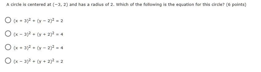 A circle is centered at (-3, 2) and has a radius of 2. Which of the following is the equation for this circle?
(x + 3)^2 + (y - 2)^2 = 2
(x - 3)^2 + (y + 2)^2 = 4
(x + 3)^2 + (y - 2)^2 = 4
(x - 3)^2 + (y + 2)^2 = 2