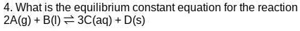 4. What is the equilibrium constant equation for the reaction
2A(g) + B(l) ? 3C(aq) + D(s)