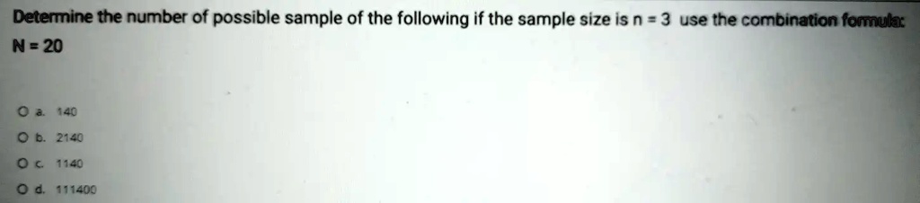 Determine the number of possible sample of the following if the sample size is n = 3 use the combination formula:
N = 20
O a. 140
O b. 2140
O c. 1140
O d. 111400