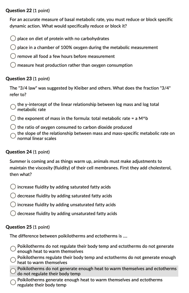 Question 22 (1 point)
For an accurate measure of basal metabolic rate, you must reduce or block specific
dynamic action. What would specifically reduce or block it?

place on diet of protein with no carbohydrates
place in a chamber of 100% oxygen during the metabolic measurement
remove all food a few hours before measurement
measure heat production rather than oxygen consumption

Question 23 (1 point)
The "3/4 law" was suggested by Kleiber and others. What does the fraction "3/4"
refer to?

the y-intercept of the linear relationship between log mass and log total
metabolic rate
the exponent of mass in the formula: total metabolic rate = a M^b
the ratio of oxygen consumed to carbon dioxide produced
the slope of the relationship between mass and mass-specific metabolic rate on
normal linear scales

Question 24 (1 point)
Summer is coming and as things warm up, animals must make adjustments to
maintain the viscosity (fluidity) of their cell membranes. First they add cholesterol,
then what?

increase fluidity by adding saturated fatty acids
decrease fluidity by adding saturated fatty acids
increase fluidity by adding unsaturated fatty acids
decrease fluidity by adding unsaturated fatty acids

Question 25 (1 point)
The difference between poikilotherms and ectotherms is ....

Poikilotherms do not regulate their body temp and ectotherms do not generate
enough heat to warm themselves
Poikilotherms regulate their body temp and ectotherms do not generate enough
heat to warm themselves
Poikilotherms do not generate enough heat to warm themselves and ectotherms
do not regulate their body temp
Poikilotherms generate enough heat to warm themselves and ectotherms
regulate their body temp