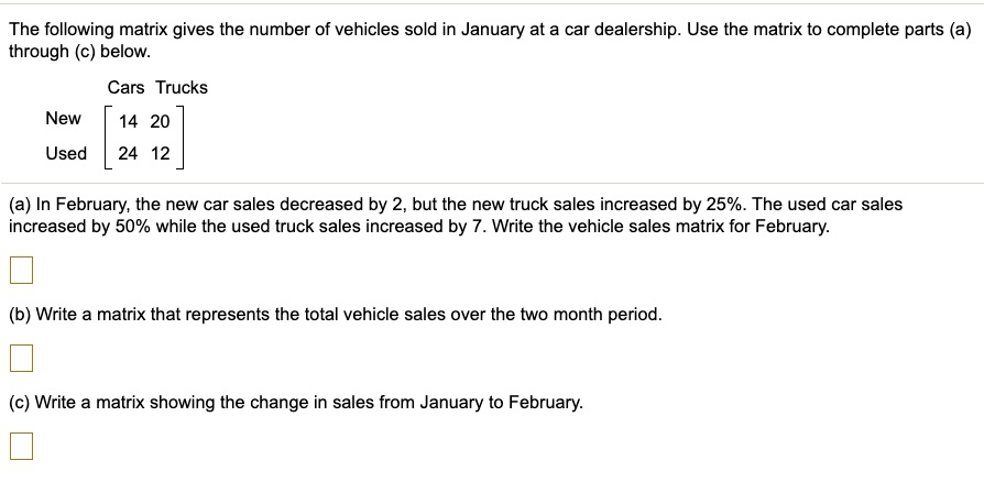 The following matrix gives the number of vehicles sold in January at a car dealership. Use the matrix to complete parts (a) through (c) below.
Cars Trucks
New [14 20]
Used [24 12]
(a) In February, the new car sales decreased by 2, but the new truck sales increased by 25%. The used car sales increased by 50% while the used truck sales increased by 7. Write the vehicle sales matrix for February.
(b) Write a matrix that represents the total vehicle sales over the two month period.
(c) Write a matrix showing the change in sales from January to February.