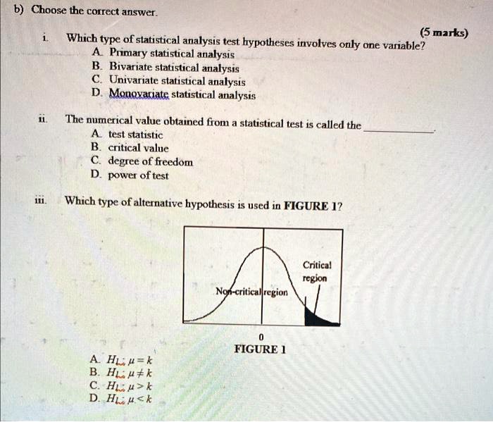 (5 marks)
b) Choose the correct answer.
i. Which type of statistical analysis test hypotheses involves only one variable?
A. Primary statistical analysis
B. Bivariate statistical analysis
C. Univariate statistical analysis
D. Monovariate statistical analysis
ii. The numerical value obtained from a statistical test is called the 
A. test statistic
B. critical value
C. degree of freedom
D. power of test
iii. Which type of alternative hypothesis is used in FIGURE 1?
A. H1: μ = k
B. H1: μ≠ k
C. H1: μ > k
D. H1: μ < k