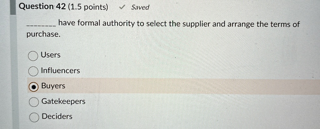 Question 42 (1.5 points) 13Saved
have formal authority to select the supplier and arrange the terms of
purchase.
Users
Influencers
Buyers
Gatekeepers
Deciders