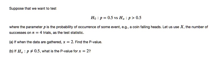 Suppose that we want to test
H0 : p = 0.5 vs Ha : p > 0.5
where the parameter p is the probability of occurrence of some event, e.g., a coin falling heads. Let us use X, the number of successes on n = 4 trials, as the test statistic.
(a) If when the data are gathered, x = 2. Find the P-value.
(b) If Ha : p ? 0.5, what is the P-value for x = 2?