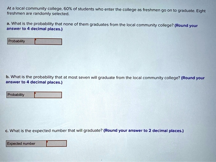 At a local community college, 60% of students who enter the college as freshmen go on to graduate. Eight freshmen are randomly selected.

a. What is the probability that none of them graduates from the local community college? (Round your answer to 4 decimal places.)

Probability

b. What is the probability that at most seven will graduate from the local community college? (Round your answer to 4 decimal places.)

Probability

c. What is the expected number that will graduate? (Round your answer to 2 decimal places.)

Expected number