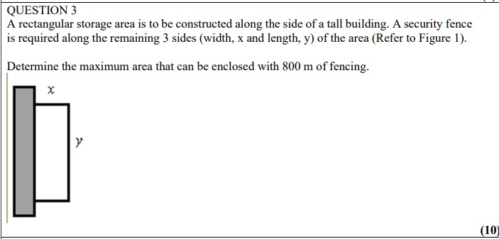 QUESTION 3
A rectangular storage area is to be constructed along the side of a tall building. A security fence
is required along the remaining 3 sides (width, x and length, y) of the area (Refer to Figure 1).
Determine the maximum area that can be enclosed with 800 m of fencing.
