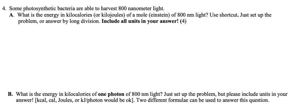 4. Some photosynthetic bacteria are able to harvest 800 nanometer light.
A. What is the energy in kilocalories (or kilojoules) of a mole (einstein) of 800 nm light? Use shortcut. Just set up the
problem, or answer by long division. Include all units in your answer! (4)
B. What is the energy in kilocalories of one photon of 800 nm light? Just set up the problem, but please include units in your
answer! [kcal, cal, Joules, or kJ/photon would be ok]. Two different formulae can be used to answer this question.
