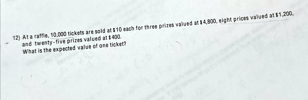 12) At a raffle, 10,000 tickets are sold at 10 each for three prizes valued at4,800, eight prices valued at 1,200, and twenty-five prizes valued at400. What is the expected value of one ticket?