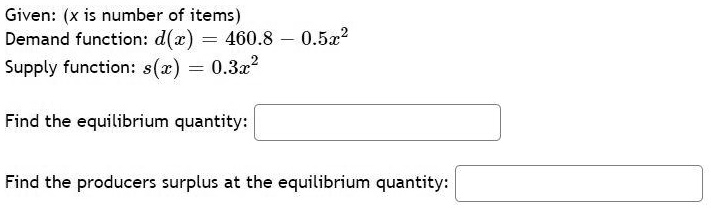 Given: (x is number of items)
Demand function: d(x) = 460.8 - 0.5x^2
Supply function: s(x) = 0.3x^2

Find the equilibrium quantity:

Find the producers surplus at the equilibrium quantity: