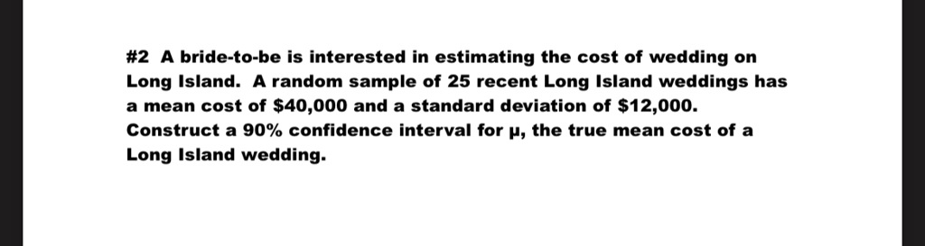 #2 A bride-to-be is interested in estimating the cost of wedding on Long Island. A random sample of 25 recent Long Island weddings has a mean cost of 40,000 and a standard deviation of12,000. Construct a 90% confidence interval for \(\mu\), the true mean cost of a Long Island wedding.