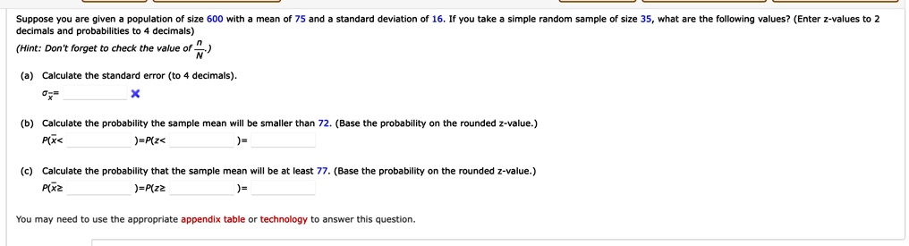 Suppose you are given a population of size 600 with a mean of 75 and a standard deviation of 16. If you take a simple random sample of size 35, what are the following values? (Enter z-values to 2 decimals and probabilities to 4 decimals)
(Hint: Don't forget to check the value of (n)/(N))
(a) Calculate the standard error (to 4 decimals).
σx̅ =
(b) Calculate the probability the sample mean will be smaller than 72. (Base the probability on the rounded z-value.)
P(x̅ <  )= P(z <  )=  
(c) Calculate the probability that the sample mean will be at least 77. (Base the probability on the rounded z-value.)
P(x̅≥  )= P(z ≥  )=  
You may need to use the appropriate appendix table or technology to answer this question.
