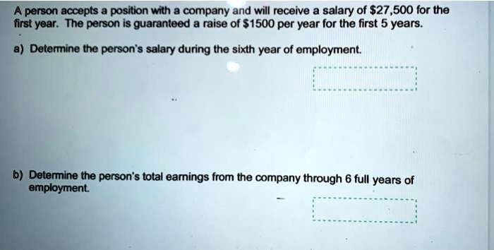 A person accepts a position with a company and will receive a salary of 27,500 for the first year. The person is guaranteed a raise of1500 per year for the first 5 years.
a) Determine the person's salary during the sixth year of employment.
b) Determine the person's total earnings from the company through 6 full years of employment.
