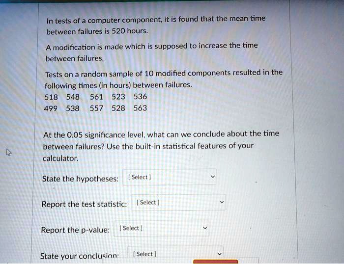 In tests of a computer component, it is found that the mean time between failures is 520 hours. A modification is made which is supposed to increase the time between failures. Tests on a random sample of 10 modified components resulted in the following times (in hours) between failures. 518 548 561 523 536 499 538 557 528 563 At the 0.05 significance level, what can we conclude about the time between failures? Use the built-in statistical features of your calculator. State the hypotheses: Report the test statistic: Report the p-value: State your conclusion: