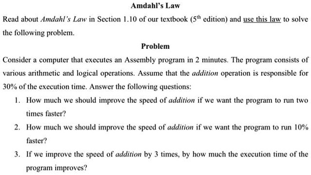 Amdahl's Law
Read about Amdahl's Law in Section 1.10 of our textbook (5th edition) and use this law to solve
the following problem.
Problem
Consider a computer that executes an Assembly program in 2 minutes. The program consists of
various arithmetic and logical operations. Assume that the addition operation is responsible for
30% of the execution time. Answer the following questions:
1. How much we should improve the speed of addition if we want the program to run two
times faster?
2. How much we should improve the speed of addition if we want the program to run 10%
faster?
3. If we improve the speed of addition by 3 times, by how much the execution time of the
program improves?